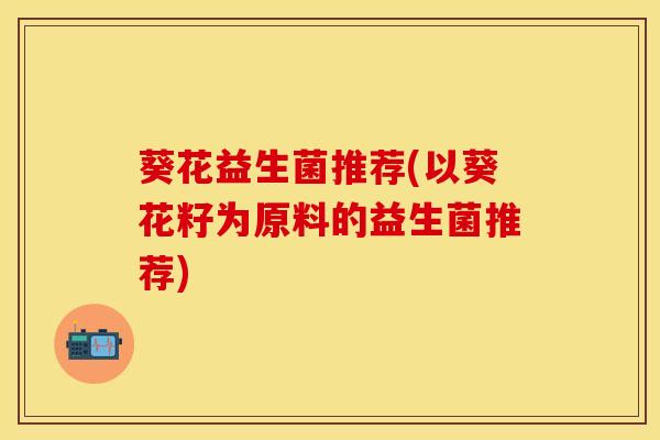 葵花益生菌推荐(以葵花籽为原料的益生菌推荐)