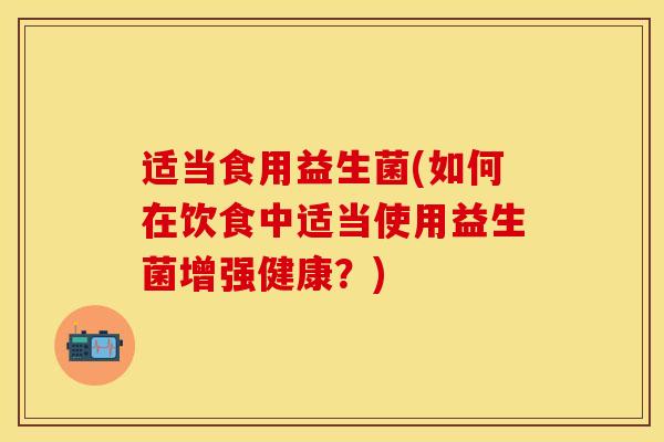 适当食用益生菌(如何在饮食中适当使用益生菌增强健康？)