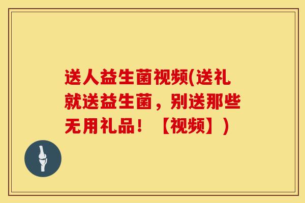 送人益生菌视频(送礼就送益生菌，别送那些无用礼品！【视频】)