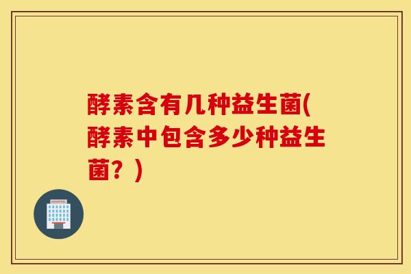 酵素含有几种益生菌(酵素中包含多少种益生菌？)