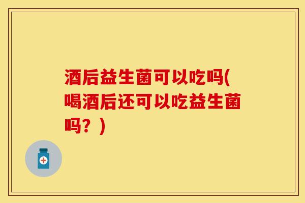酒后益生菌可以吃吗(喝酒后还可以吃益生菌吗？)