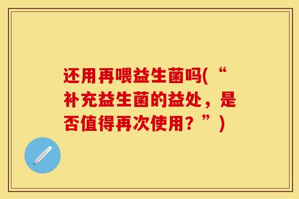 还用再喂益生菌吗(“补充益生菌的益处，是否值得再次使用？”)