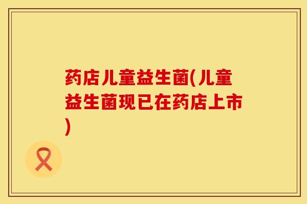 药店儿童益生菌(儿童益生菌现已在药店上市)