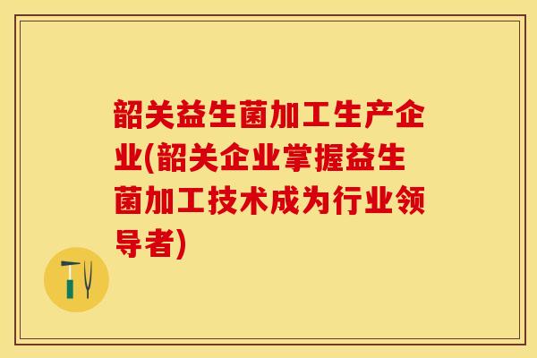 韶关益生菌加工生产企业(韶关企业掌握益生菌加工技术成为行业领导者)