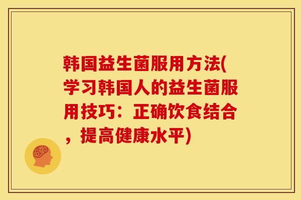 韩国益生菌服用方法(学习韩国人的益生菌服用技巧：正确饮食结合，提高健康水平)