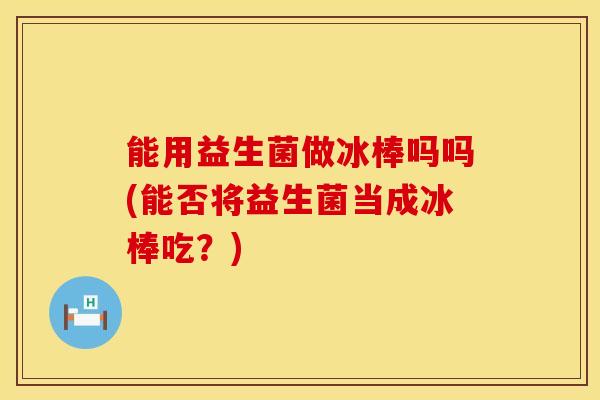 能用益生菌做冰棒吗吗(能否将益生菌当成冰棒吃？)