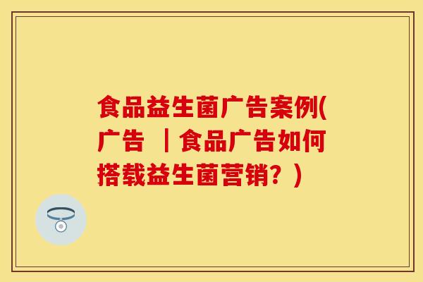 食品益生菌广告案例(广告 ｜食品广告如何搭载益生菌营销？)