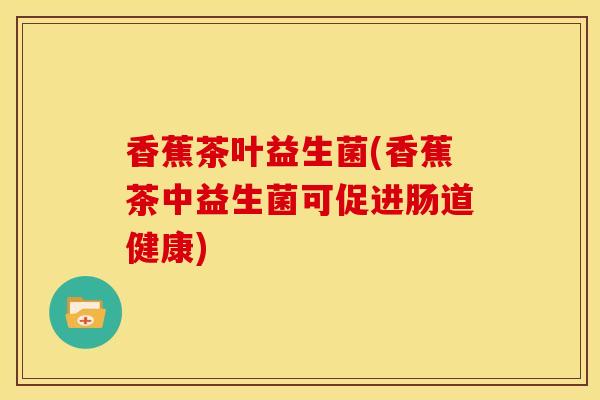 香蕉茶叶益生菌(香蕉茶中益生菌可促进肠道健康)