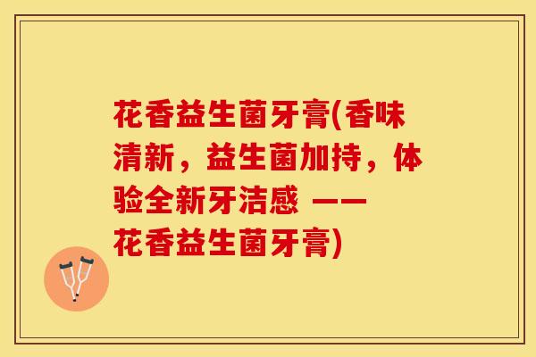 花香益生菌牙膏(香味清新，益生菌加持，体验全新牙洁感 —— 花香益生菌牙膏)