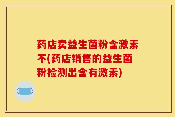 药店卖益生菌粉含激素不(药店销售的益生菌粉检测出含有激素)