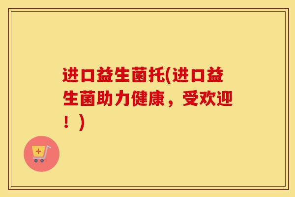 进口益生菌托(进口益生菌助力健康，受欢迎！)