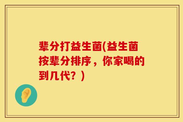 辈分打益生菌(益生菌按辈分排序，你家喝的到几代？)