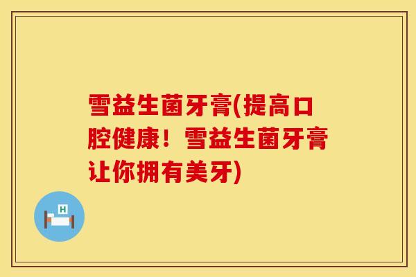 雪益生菌牙膏(提高口腔健康！雪益生菌牙膏让你拥有美牙)