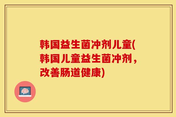 韩国益生菌冲剂儿童(韩国儿童益生菌冲剂，改善肠道健康)