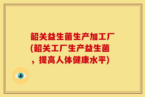 韶关益生菌生产加工厂(韶关工厂生产益生菌，提高人体健康水平)