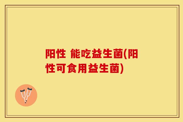 阳性 能吃益生菌(阳性可食用益生菌)