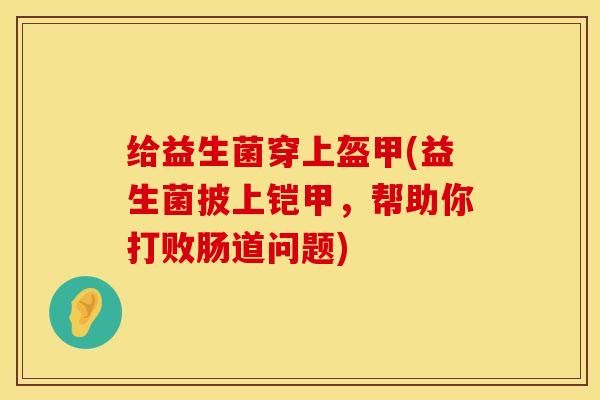 给益生菌穿上盔甲(益生菌披上铠甲，帮助你打败肠道问题)
