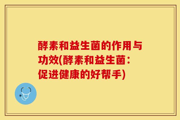 酵素和益生菌的作用与功效(酵素和益生菌：促进健康的好帮手)