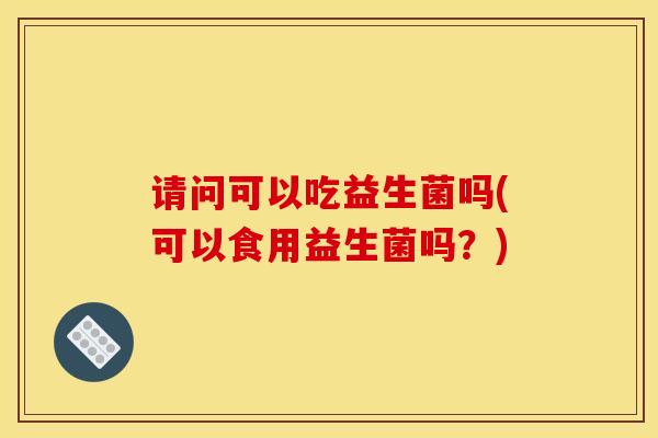请问可以吃益生菌吗(可以食用益生菌吗？)