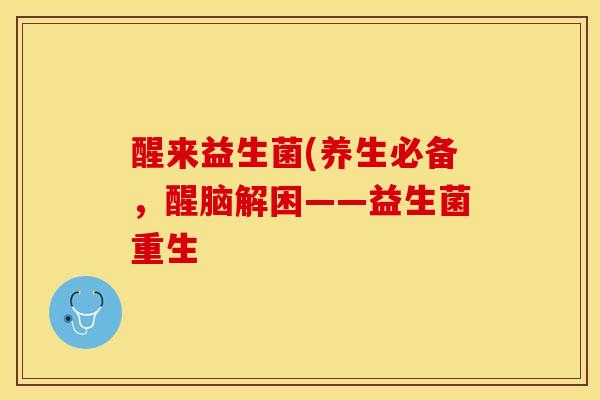 醒来益生菌(养生必备，醒脑解困——益生菌重生