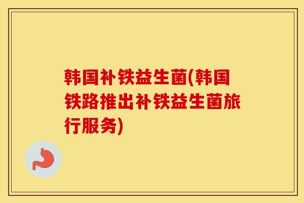 韩国补铁益生菌(韩国铁路推出补铁益生菌旅行服务)