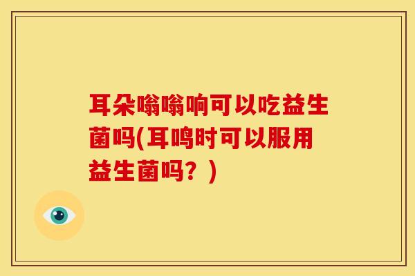 耳朵嗡嗡响可以吃益生菌吗(耳鸣时可以服用益生菌吗？)