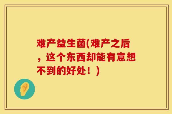 难产益生菌(难产之后，这个东西却能有意想不到的好处！)