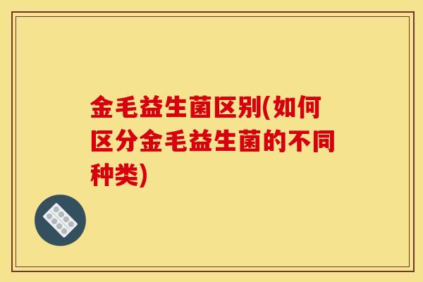 金毛益生菌区别(如何区分金毛益生菌的不同种类)