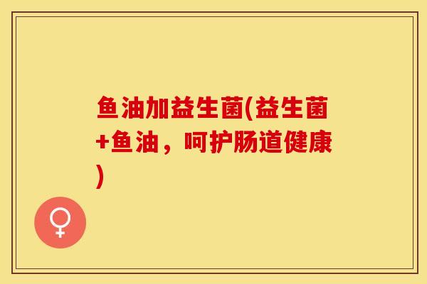 鱼油加益生菌(益生菌+鱼油，呵护肠道健康)