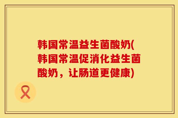 韩国常温益生菌酸奶(韩国常温促消化益生菌酸奶，让肠道更健康)