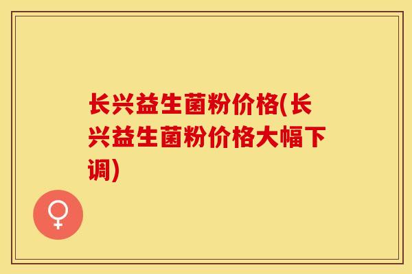 长兴益生菌粉价格(长兴益生菌粉价格大幅下调)