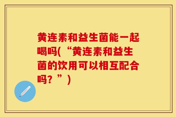 黄连素和益生菌能一起喝吗(“黄连素和益生菌的饮用可以相互配合吗？”)