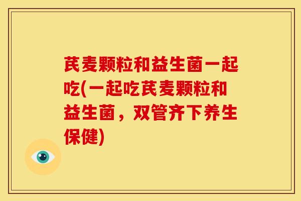 芪麦颗粒和益生菌一起吃(一起吃芪麦颗粒和益生菌，双管齐下养生保健)