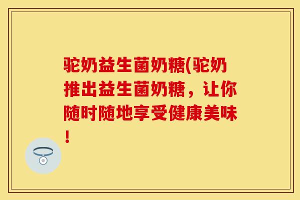 驼奶益生菌奶糖(驼奶推出益生菌奶糖，让你随时随地享受健康美味！