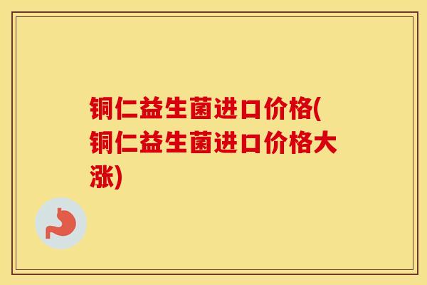 铜仁益生菌进口价格(铜仁益生菌进口价格大涨)