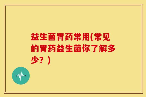 益生菌胃药常用(常见的胃药益生菌你了解多少？)