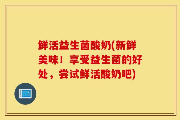 鲜活益生菌酸奶(新鲜美味！享受益生菌的好处，尝试鲜活酸奶吧)