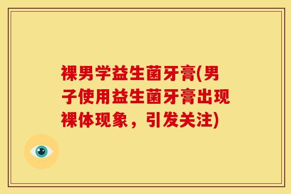 裸男学益生菌牙膏(男子使用益生菌牙膏出现裸体现象，引发关注)