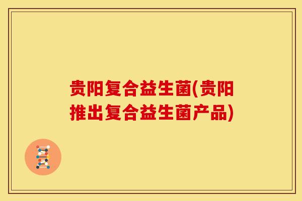 贵阳复合益生菌(贵阳推出复合益生菌产品)