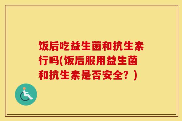 饭后吃益生菌和抗生素行吗(饭后服用益生菌和抗生素是否安全？)