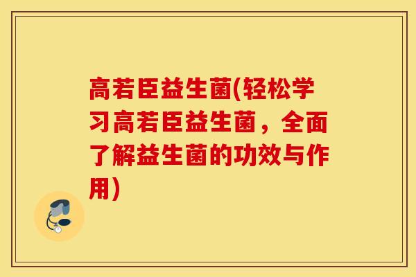 高若臣益生菌(轻松学习高若臣益生菌，全面了解益生菌的功效与作用)