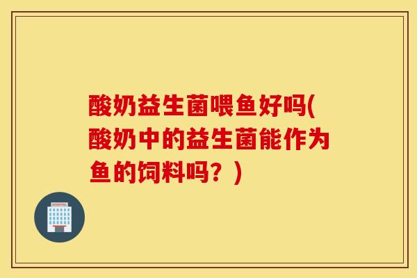 酸奶益生菌喂鱼好吗(酸奶中的益生菌能作为鱼的饲料吗？)