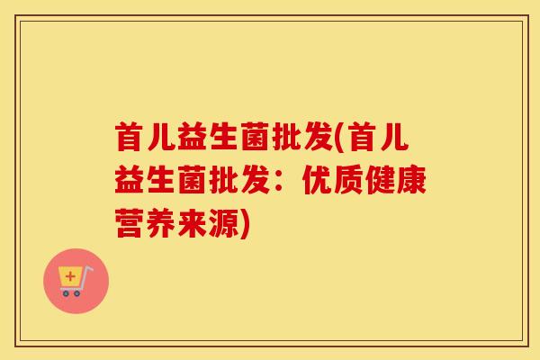首儿益生菌批发(首儿益生菌批发：优质健康营养来源)