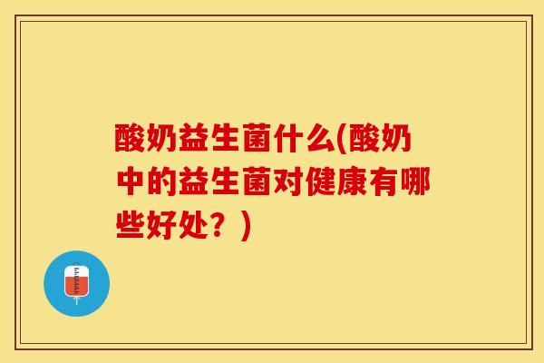 酸奶益生菌什么(酸奶中的益生菌对健康有哪些好处？)
