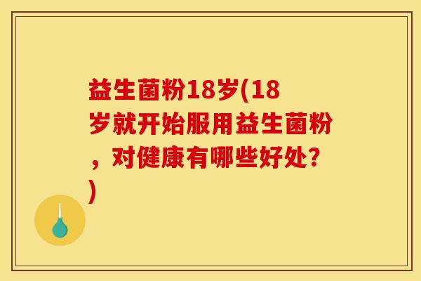 益生菌粉18岁(18岁就开始服用益生菌粉，对健康有哪些好处？)
