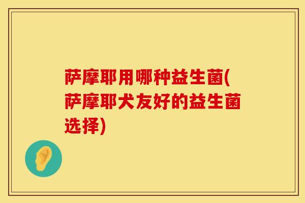 萨摩耶用哪种益生菌(萨摩耶犬友好的益生菌选择)
