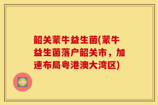 韶关蒙牛益生菌(蒙牛益生菌落户韶关市，加速布局粤港澳大湾区)