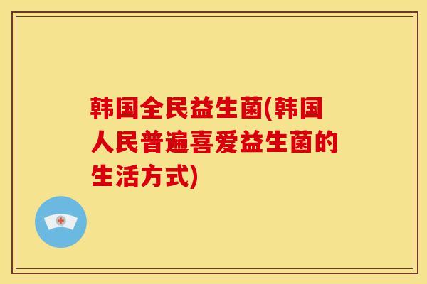 韩国全民益生菌(韩国人民普遍喜爱益生菌的生活方式)