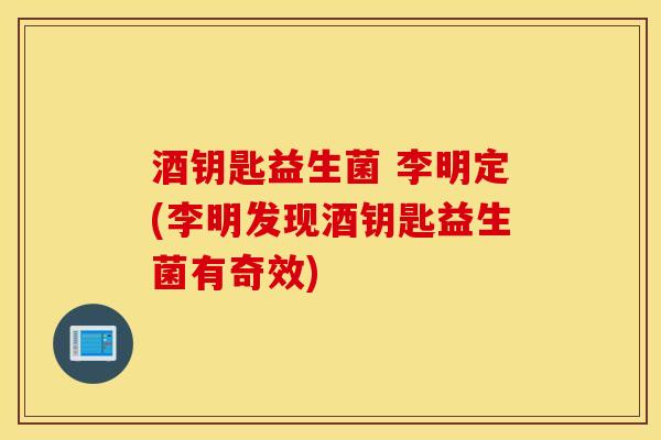 酒钥匙益生菌 李明定(李明发现酒钥匙益生菌有奇效)