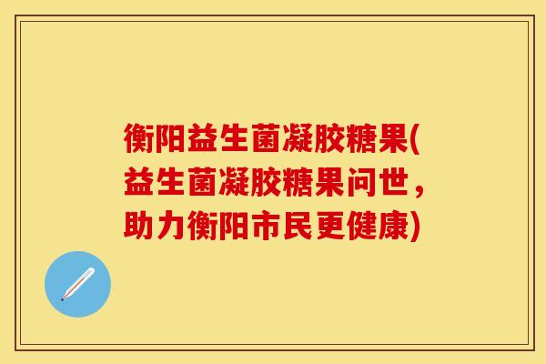 衡阳益生菌凝胶糖果(益生菌凝胶糖果问世，助力衡阳市民更健康)